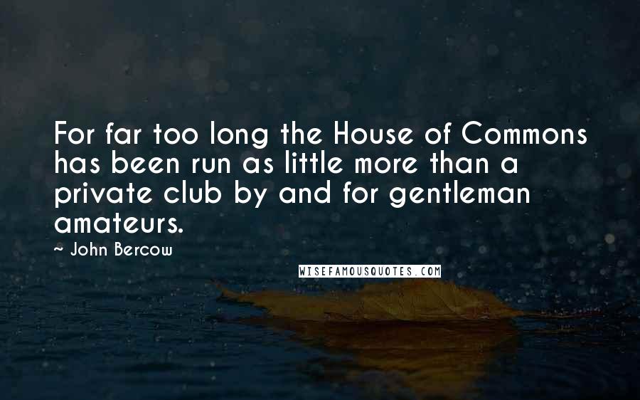 John Bercow Quotes: For far too long the House of Commons has been run as little more than a private club by and for gentleman amateurs.