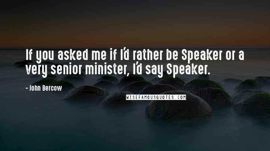 John Bercow Quotes: If you asked me if I'd rather be Speaker or a very senior minister, I'd say Speaker.