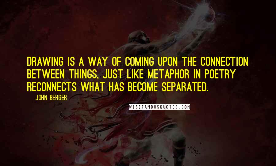 John Berger Quotes: Drawing is a way of coming upon the connection between things, just like metaphor in poetry reconnects what has become separated.