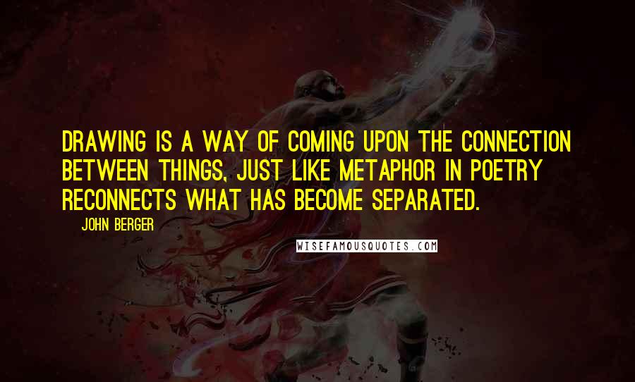 John Berger Quotes: Drawing is a way of coming upon the connection between things, just like metaphor in poetry reconnects what has become separated.