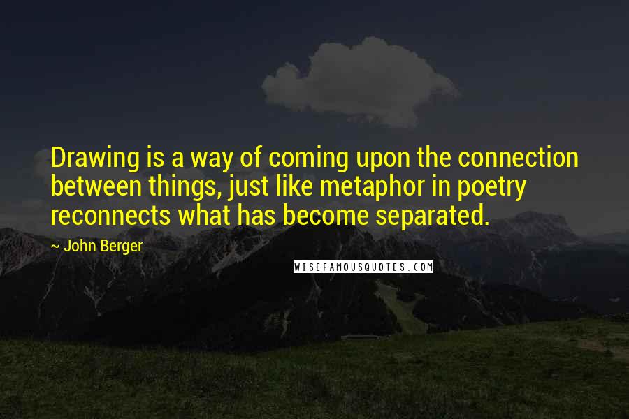 John Berger Quotes: Drawing is a way of coming upon the connection between things, just like metaphor in poetry reconnects what has become separated.