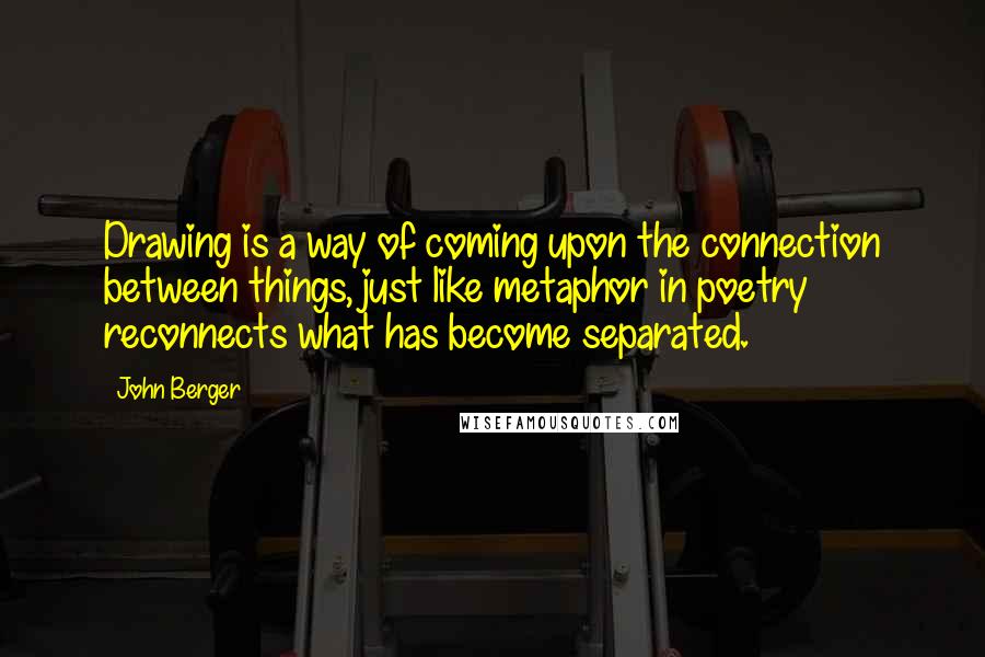 John Berger Quotes: Drawing is a way of coming upon the connection between things, just like metaphor in poetry reconnects what has become separated.