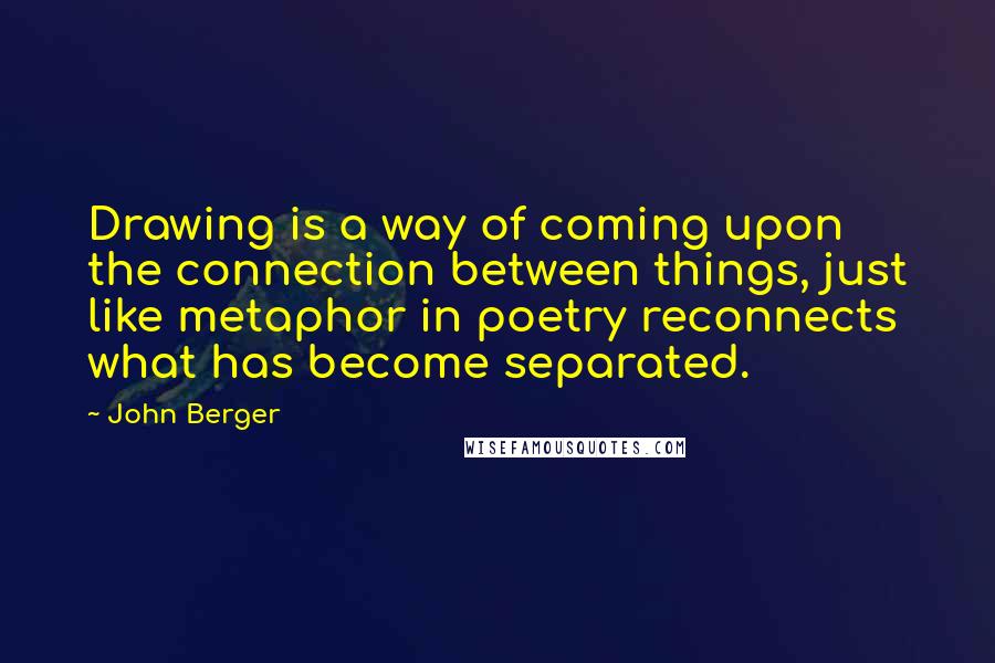 John Berger Quotes: Drawing is a way of coming upon the connection between things, just like metaphor in poetry reconnects what has become separated.