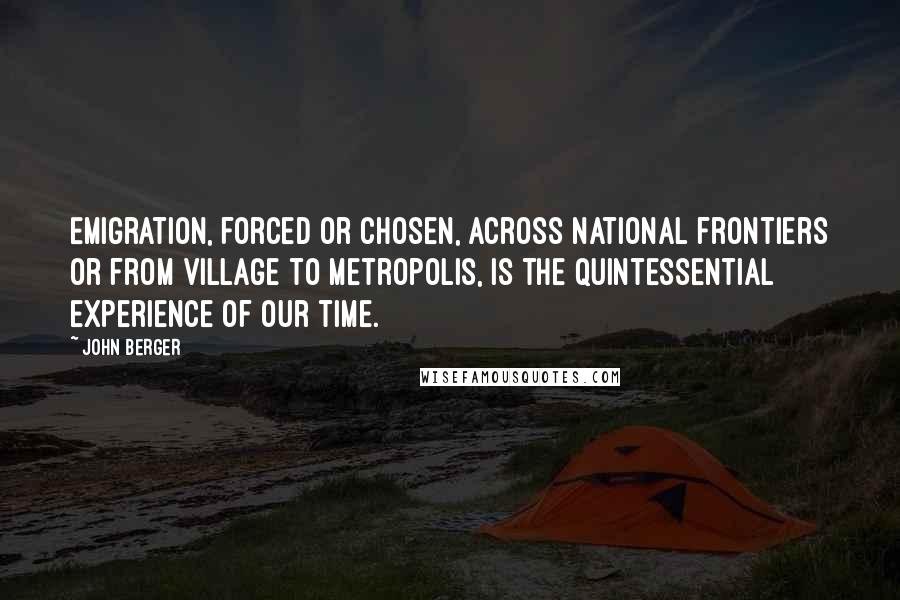 John Berger Quotes: Emigration, forced or chosen, across national frontiers or from village to metropolis, is the quintessential experience of our time.