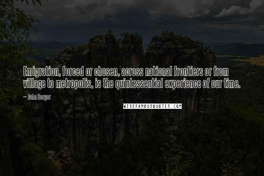John Berger Quotes: Emigration, forced or chosen, across national frontiers or from village to metropolis, is the quintessential experience of our time.