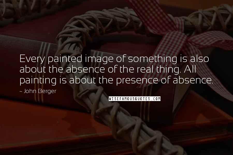 John Berger Quotes: Every painted image of something is also about the absence of the real thing. All painting is about the presence of absence.