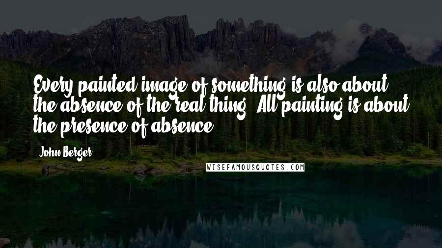 John Berger Quotes: Every painted image of something is also about the absence of the real thing. All painting is about the presence of absence.