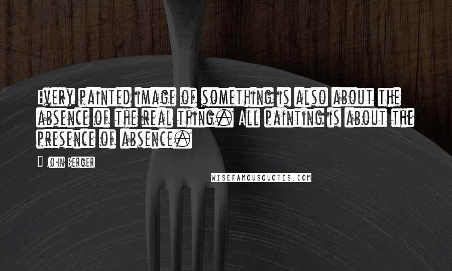 John Berger Quotes: Every painted image of something is also about the absence of the real thing. All painting is about the presence of absence.