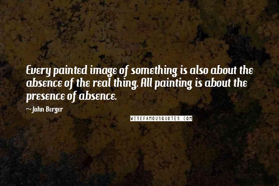 John Berger Quotes: Every painted image of something is also about the absence of the real thing. All painting is about the presence of absence.