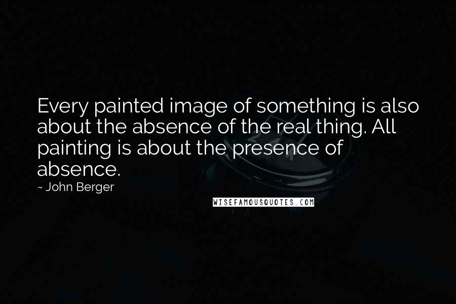 John Berger Quotes: Every painted image of something is also about the absence of the real thing. All painting is about the presence of absence.