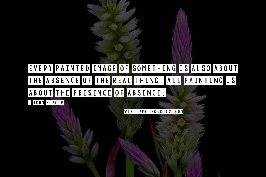 John Berger Quotes: Every painted image of something is also about the absence of the real thing. All painting is about the presence of absence.