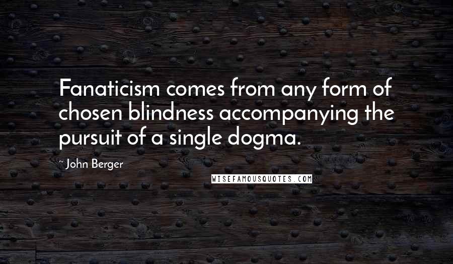 John Berger Quotes: Fanaticism comes from any form of chosen blindness accompanying the pursuit of a single dogma.