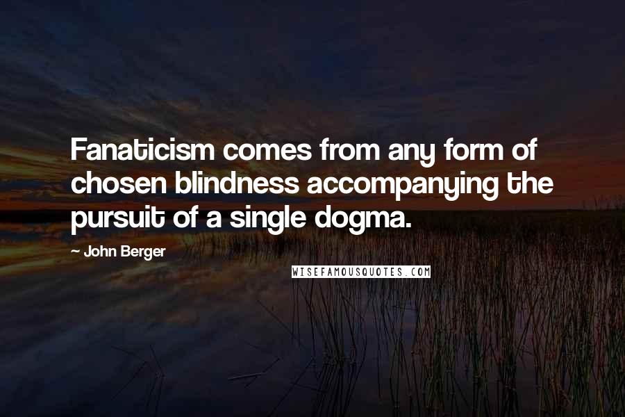 John Berger Quotes: Fanaticism comes from any form of chosen blindness accompanying the pursuit of a single dogma.