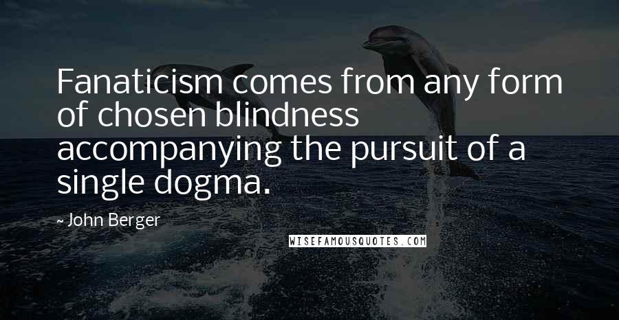 John Berger Quotes: Fanaticism comes from any form of chosen blindness accompanying the pursuit of a single dogma.