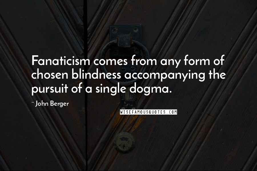 John Berger Quotes: Fanaticism comes from any form of chosen blindness accompanying the pursuit of a single dogma.