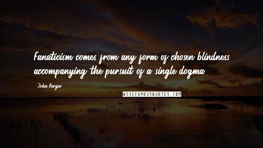 John Berger Quotes: Fanaticism comes from any form of chosen blindness accompanying the pursuit of a single dogma.