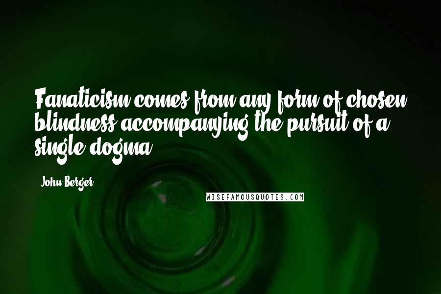 John Berger Quotes: Fanaticism comes from any form of chosen blindness accompanying the pursuit of a single dogma.