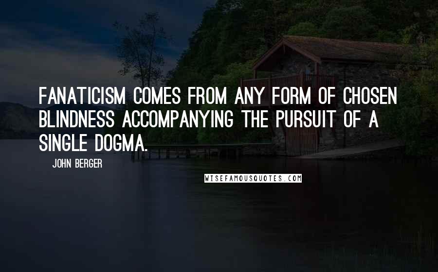 John Berger Quotes: Fanaticism comes from any form of chosen blindness accompanying the pursuit of a single dogma.