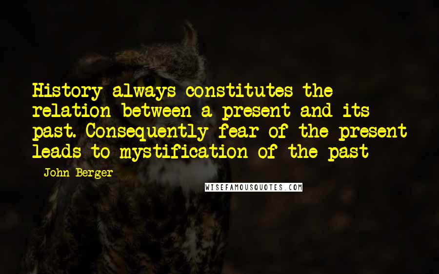 John Berger Quotes: History always constitutes the relation between a present and its past. Consequently fear of the present leads to mystification of the past