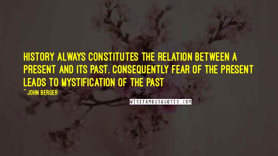 John Berger Quotes: History always constitutes the relation between a present and its past. Consequently fear of the present leads to mystification of the past