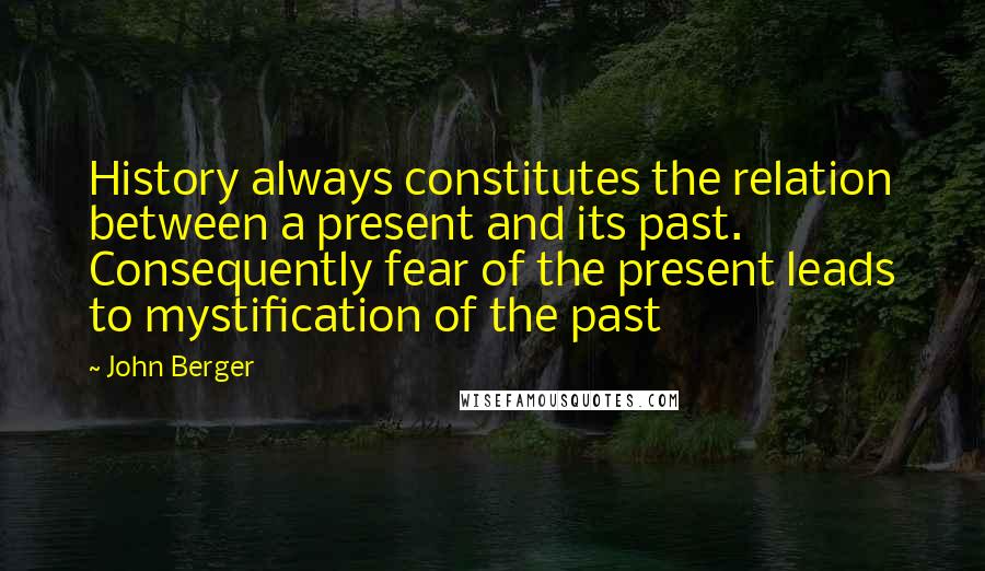 John Berger Quotes: History always constitutes the relation between a present and its past. Consequently fear of the present leads to mystification of the past