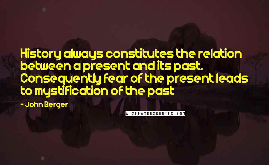 John Berger Quotes: History always constitutes the relation between a present and its past. Consequently fear of the present leads to mystification of the past