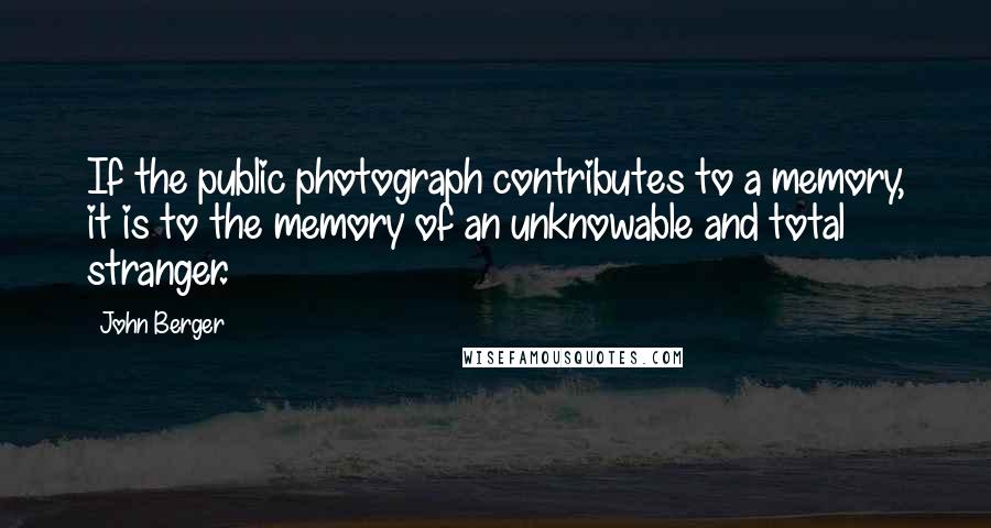 John Berger Quotes: If the public photograph contributes to a memory, it is to the memory of an unknowable and total stranger.