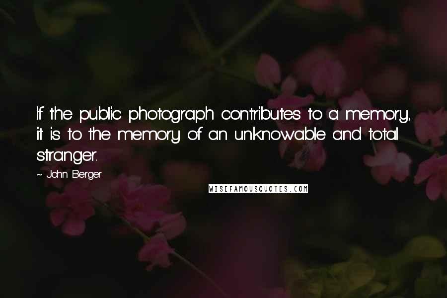 John Berger Quotes: If the public photograph contributes to a memory, it is to the memory of an unknowable and total stranger.