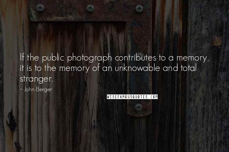 John Berger Quotes: If the public photograph contributes to a memory, it is to the memory of an unknowable and total stranger.