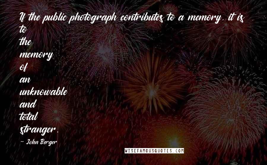 John Berger Quotes: If the public photograph contributes to a memory, it is to the memory of an unknowable and total stranger.