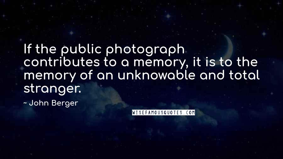 John Berger Quotes: If the public photograph contributes to a memory, it is to the memory of an unknowable and total stranger.