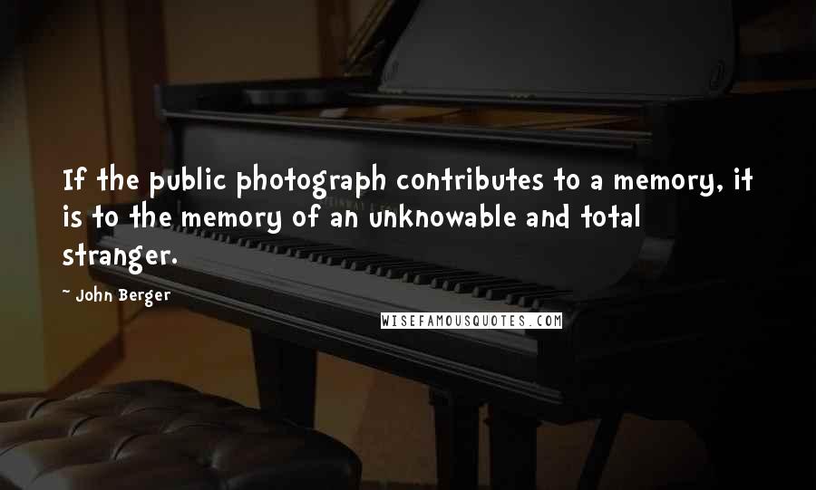 John Berger Quotes: If the public photograph contributes to a memory, it is to the memory of an unknowable and total stranger.