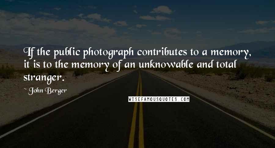 John Berger Quotes: If the public photograph contributes to a memory, it is to the memory of an unknowable and total stranger.