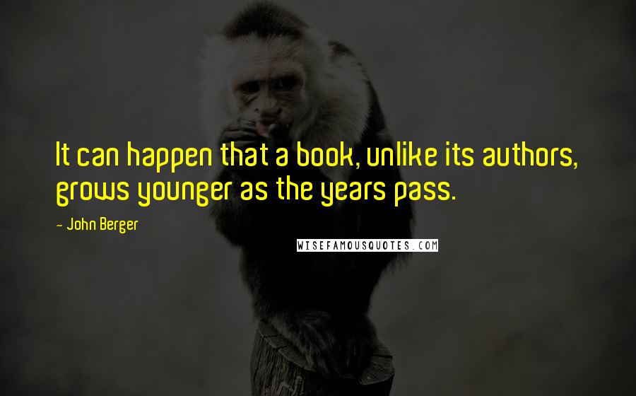 John Berger Quotes: It can happen that a book, unlike its authors, grows younger as the years pass.