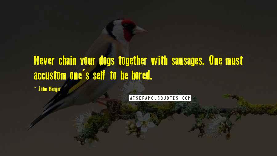 John Berger Quotes: Never chain your dogs together with sausages. One must accustom one's self to be bored.