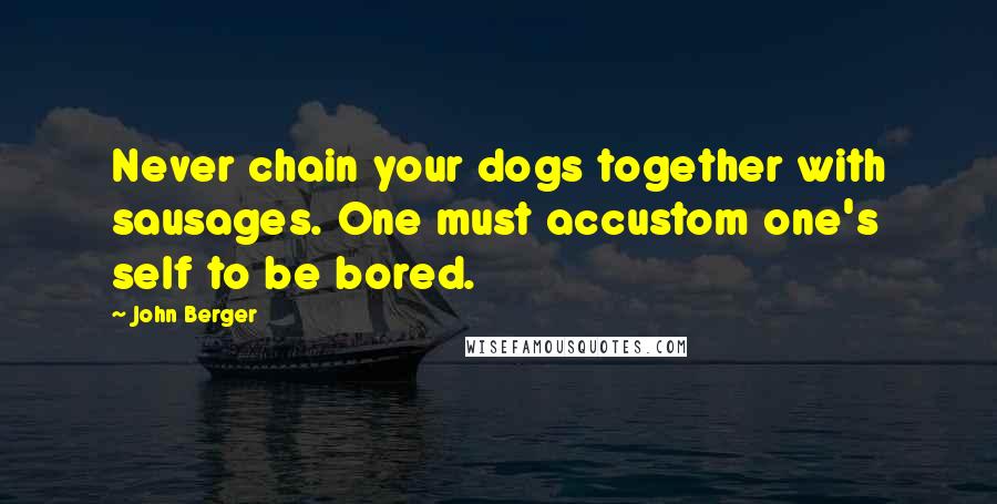 John Berger Quotes: Never chain your dogs together with sausages. One must accustom one's self to be bored.