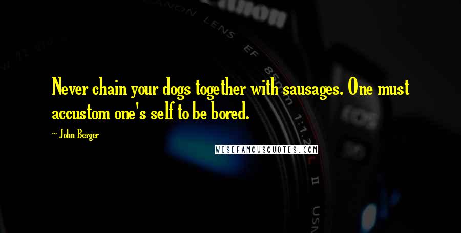 John Berger Quotes: Never chain your dogs together with sausages. One must accustom one's self to be bored.