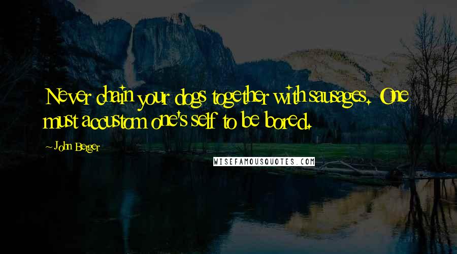 John Berger Quotes: Never chain your dogs together with sausages. One must accustom one's self to be bored.