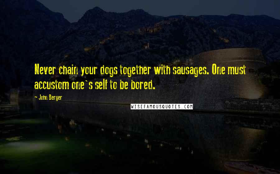 John Berger Quotes: Never chain your dogs together with sausages. One must accustom one's self to be bored.