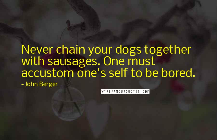 John Berger Quotes: Never chain your dogs together with sausages. One must accustom one's self to be bored.