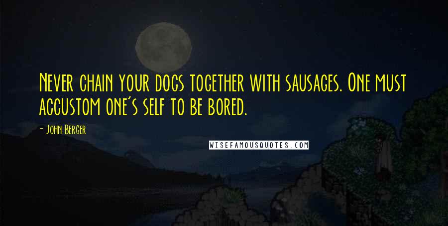 John Berger Quotes: Never chain your dogs together with sausages. One must accustom one's self to be bored.