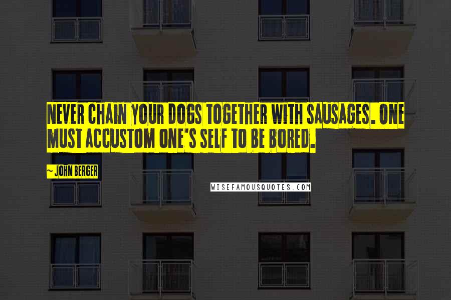 John Berger Quotes: Never chain your dogs together with sausages. One must accustom one's self to be bored.