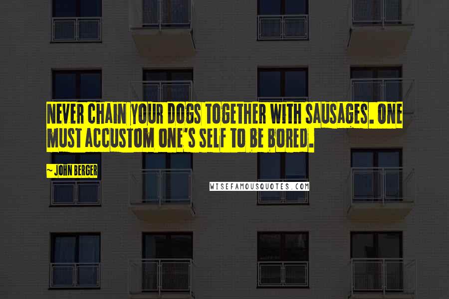 John Berger Quotes: Never chain your dogs together with sausages. One must accustom one's self to be bored.