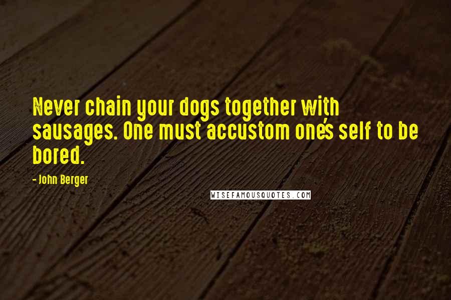 John Berger Quotes: Never chain your dogs together with sausages. One must accustom one's self to be bored.