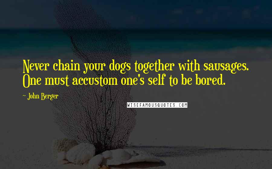 John Berger Quotes: Never chain your dogs together with sausages. One must accustom one's self to be bored.