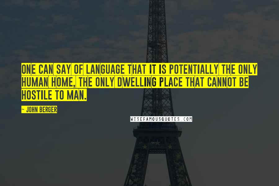 John Berger Quotes: One can say of language that it is potentially the only human home, the only dwelling place that cannot be hostile to man.