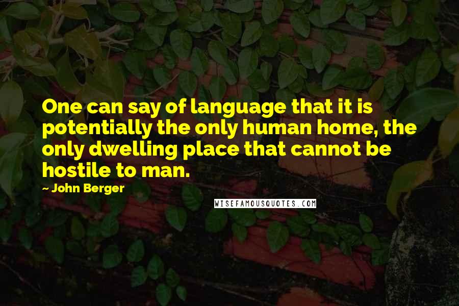 John Berger Quotes: One can say of language that it is potentially the only human home, the only dwelling place that cannot be hostile to man.