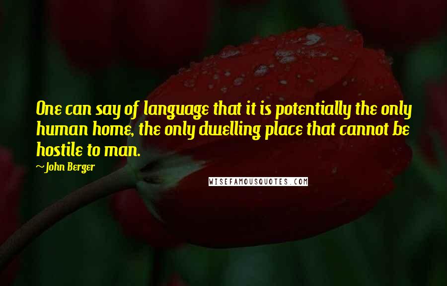 John Berger Quotes: One can say of language that it is potentially the only human home, the only dwelling place that cannot be hostile to man.