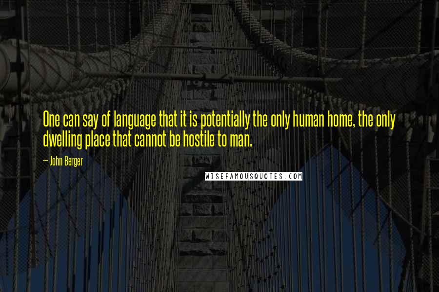 John Berger Quotes: One can say of language that it is potentially the only human home, the only dwelling place that cannot be hostile to man.