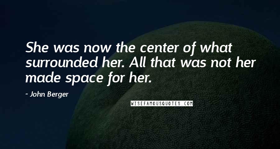 John Berger Quotes: She was now the center of what surrounded her. All that was not her made space for her.
